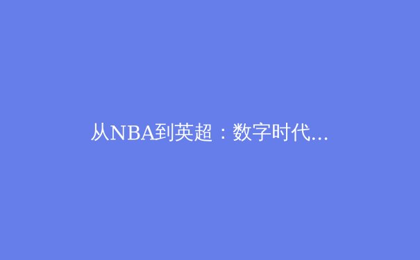从NBA到英超：数字时代体育产业的商业模式变革与未来展望 - 3
