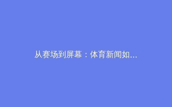 从赛场到屏幕：体育新闻如何重塑现代观众的参与感与商业价值 - 2