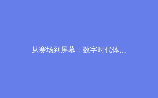 从赛场到屏幕：数字时代体育新闻的传播变革与价值重塑 - 3