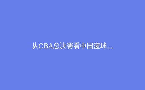 从CBA总决赛看中国篮球的战术进化与人才困局