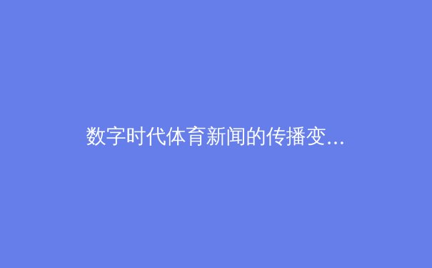 数字时代体育新闻的传播变革：从传统媒体到沉浸式体验的演进之路 - 4