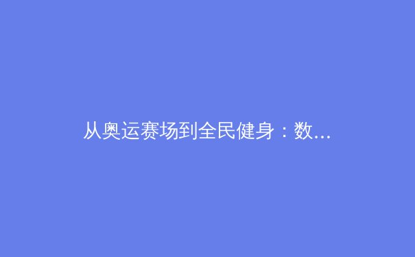 从奥运赛场到全民健身：数字时代体育传播的变革与思考 - 4