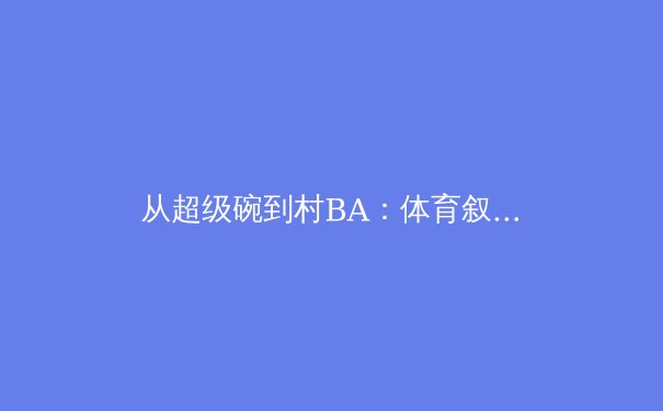 从超级碗到村BA：体育叙事变迁背后的全民狂欢与商业密码 - 3
